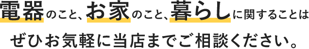 電器のこと、お家のこと、暮らしに関することはぜひお気軽に当店までご相談ください。